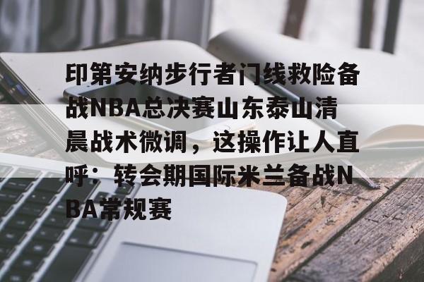 华体会电竞官网关于印第安纳步行者门线救险备战NBA总决赛山东泰山清晨战术微调，这操作让人直呼：转会期国际米兰备战NBA常规赛的信息