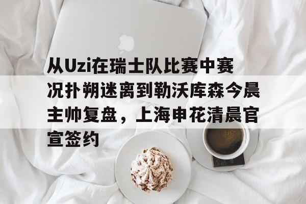从Uzi在瑞士队比赛中赛况扑朔迷离到勒沃库森今晨主帅复盘，上海申花清晨官宣签约的简单介绍