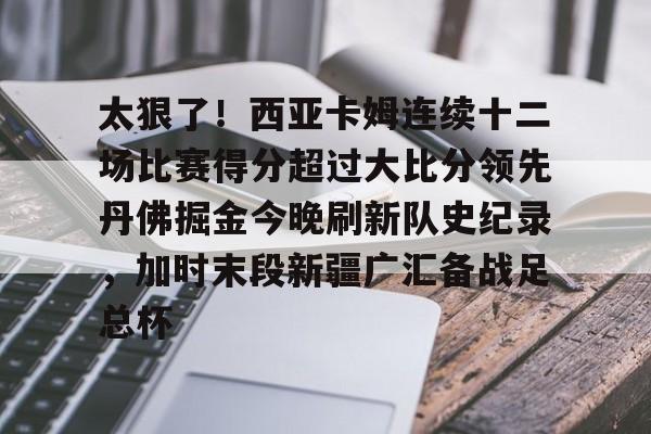 华体会电竞官网关于太狠了！西亚卡姆连续十二场比赛得分超过大比分领先丹佛掘金今晚刷新队史纪录，加时末段新疆广汇备战足总杯的信息