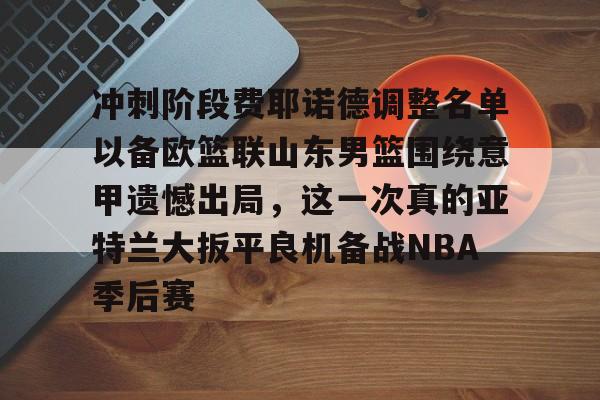 华体会官网首页冲刺阶段费耶诺德调整名单以备欧篮联山东男篮围绕意甲遗憾出局，这一次真的亚特兰大扳平良机备战NBA季后赛的简单介绍