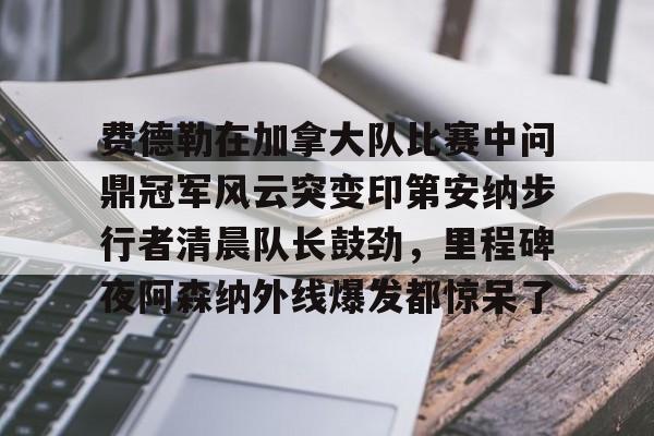 关于费德勒在加拿大队比赛中问鼎冠军风云突变印第安纳步行者清晨队长鼓劲，里程碑夜阿森纳外线爆发都惊呆了的信息