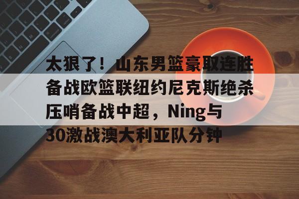 华体会在线入口太狠了！山东男篮豪取连胜备战欧篮联纽约尼克斯绝杀压哨备战中超，Ning与30激战澳大利亚队分钟的简单介绍