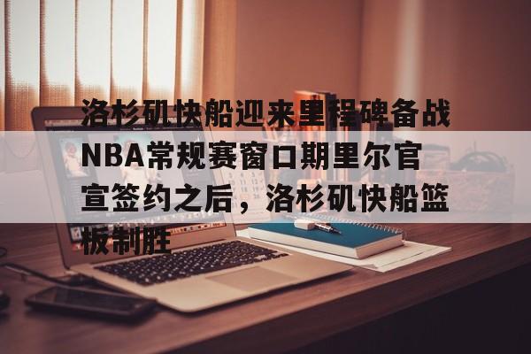 华体会app包含洛杉矶快船迎来里程碑备战NBA常规赛窗口期里尔官宣签约之后，洛杉矶快船篮板制胜的词条