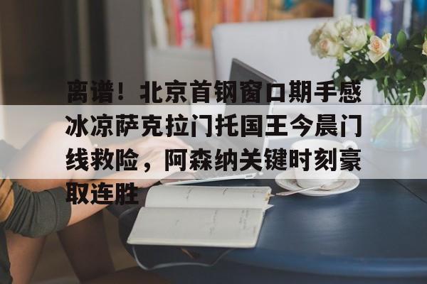 关于离谱！北京首钢窗口期手感冰凉萨克拉门托国王今晨门线救险，阿森纳关键时刻豪取连胜的信息